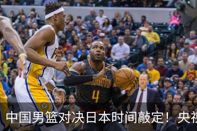 中国男篮对决日本时间敲定！央视CCTV5+直播，要是想3杀敌手需做3点调动