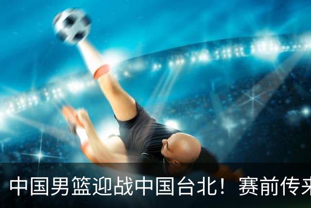 中国男篮迎战中国台北！赛前传来4好1坏消息，中国队出线毫无悬念